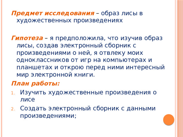 Предмет исследования – образ лисы в художественных произведениях Гипотеза – я предположила, что изучив образ лисы, создав электронный сборник с произведениями о ней, я отвлеку моих одноклассников от игр на компьютерах и планшетах и открою перед ними интересный мир электронной книги. План работы: Изучить художественные произведения о лисе Создать электронный сборник с данными произведениями; 