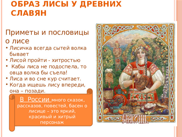 Образ лисы у Древних Славян Приметы и пословицы о лисе Лисичка всегда сытей волка бывает Лисой пройти - хитростью   Кабы лиса не подоспела, то овца волка бы съела! Лиса и во сне кур считает. Когда ищешь лису впереди, она – позади. В России много сказок, рассказов, повестей, басен о лисице – это яркий, красивый и хитрый персонаж 