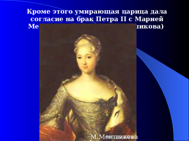 Кроме этого умирающая царица дала согласие на брак Петра II с Марией Меншиковой (дочь А.Д.Меншикова)  М.Меншикова 