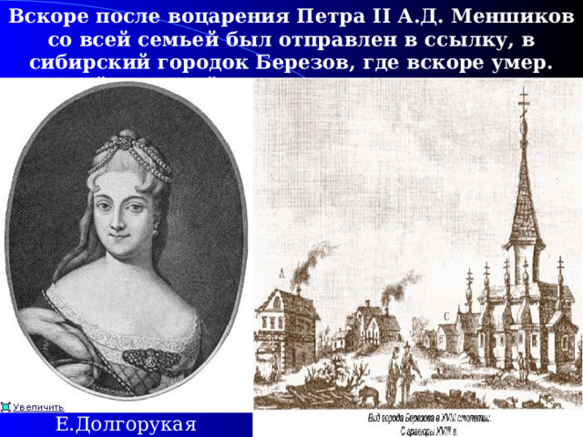 Вскоре после воцарения Петра II А.Д. Меншиков со всей семьей был отправлен в ссылку, в сибирский городок Березов, где вскоре умер. Царской невестой стала Екатерина Долгорукая.  Е.Долгорукая 