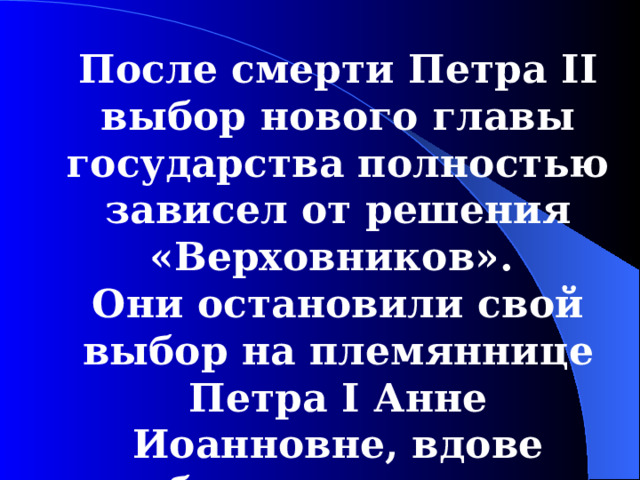 После смерти Петра II выбор нового главы государства полностью зависел от решения «Верховников». Они остановили свой выбор на племяннице Петра I Анне Иоанновне, вдове небогатого герцога Курляндского. 