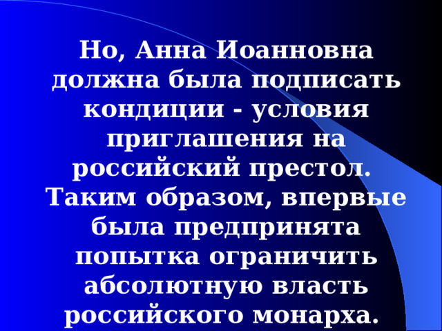 Но, Анна И оанновна должна была подписать кондиции - условия приглашения на российский престол. Таким образом, впервые была предпринята попытка ограничить абсолютную власть российского монарха. 