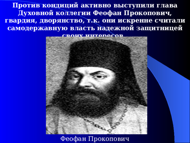 Против кондиций активно выступили глава Духовной коллегии Феофан Прокопович, гвардия, дворянство, т.к. они искренне считали самодержавную власть надежной защитницей своих интересов. Феофан Прокопович 