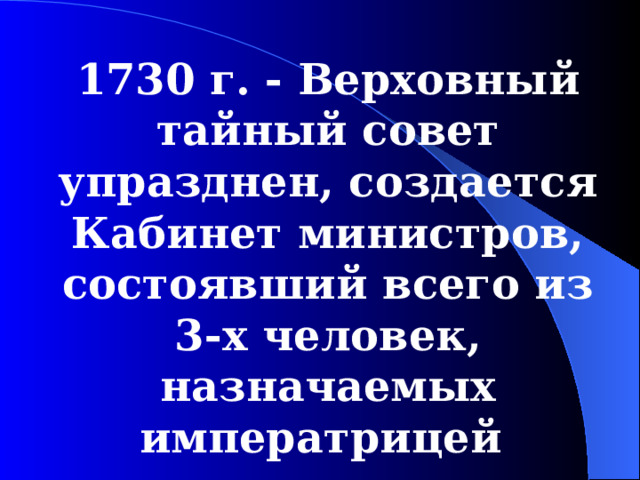 1730  г. - Верховный тайный совет упразднен, создается Кабинет министров, состоявший всего из 3-х человек, назначаемых императрицей  