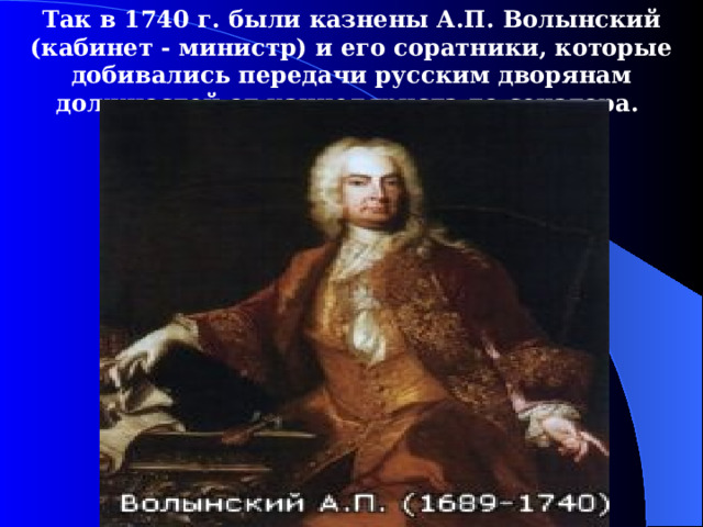 Так в 1740  г. были казнены А.П. Волынский (кабинет - министр) и его соратники, которые добивались передачи русским дворянам должностей от канцеляриста до сенатора.  