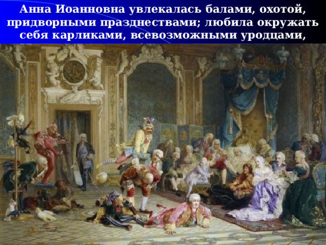 Анна Иоанновна увлекалась балами, охотой, придворными празднествами; любила окружать себя карликами, всевозможными уродцами, которые были ее шутами.  