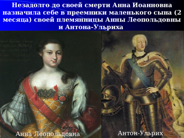 Незадолго до своей смерти Анна Иоанновна назначила себе в преемники маленького сына (2 месяца) своей племянницы Анны Леопольдовны и Антона-Ульриха (герцог Брауншвейгский).  Антон-Ульрих Анна Леопольдовна 