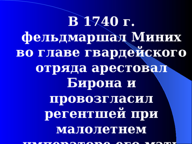 В 1740 г . фельдмаршал Миних во главе гвардейского отряда арестовал Бирона и провозгласил регентшей при малолетнем императоре его мать Анну Леопольдовну.  
