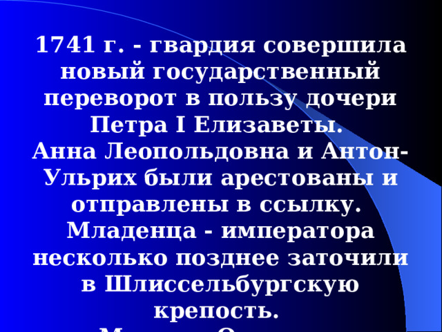 1741  г. - гвардия совершила  новый государственный переворот в пользу дочери Петра I Елизаветы. Анна Леопольдовна и Антон-Ульрих были арестованы и отправлены в ссылку. Младенца - императора несколько позднее заточили в Шлиссельбургскую крепость. Миних и Остерман отправлены н ссылку.  