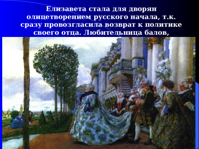 Елизавета стала для дворян олицетворением русского начала, т.к. сразу провозгласила возврат к политике своего отца. Любительница балов, развлечений, нарядов. 