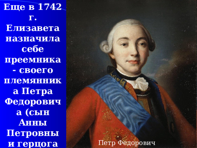 Еще в 1742  г. Елизавета назначила себе преемника - своего племянника Петра Федоровича (сын Анны Петровны и герцога Голштинского) Петр Федорович 