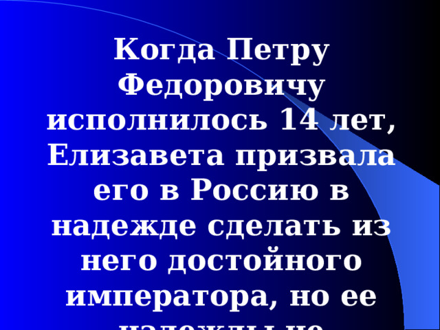 Когда Петру Федоровичу исполнилось 14 лет, Елизавета призвала его в Россию в надежде сделать из него достойного императора, но ее надежды не оправдались.  