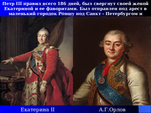Петр III правил всего 186 дней, был свергнут своей женой Екатериной и ее фаворитами. Был отправлен под арест в маленький городок Ропшу под Санкт - Петербургом и вскоре убит А.Орловым. А.Г.Орлов Екатерина II 