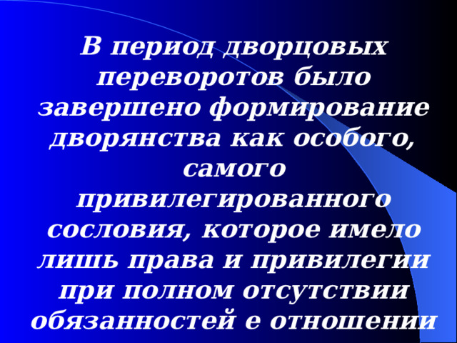 В период дворцовых переворотов было завершено формирование дворянства как особого, самого привилегированного сословия , которое имело ли ш ь права и привилегии при полном отсутствии обязанностей е отношении государства.  