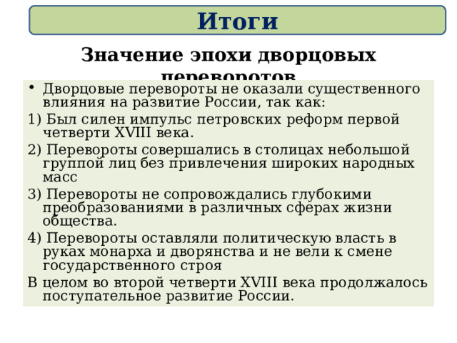 Итоги   Значение эпохи дворцовых переворотов Дворцовые перевороты не оказали существенного влияния на развитие России, так как: 1) Был силен импульс петровских реформ первой четверти XVIII века. 2) Перевороты совершались в столицах небольшой группой лиц без привлечения широких народных масс 3) Перевороты не сопровождались глубокими преобразованиями в различных сферах жизни общества. 4) Перевороты оставляли политическую власть в руках монарха и дворянства и не вели к смене государственного строя В целом во второй четверти XVIII века продолжалось поступательное развитие России. 