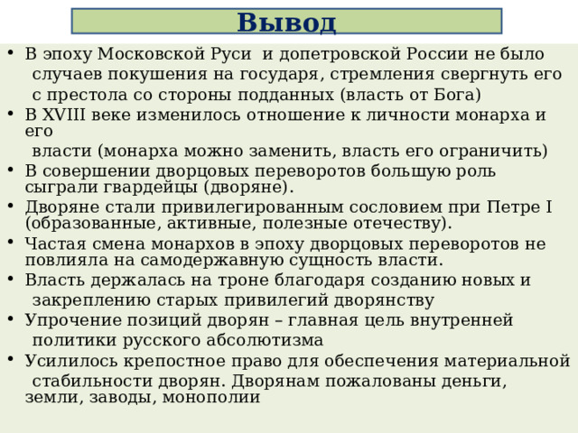 Вывод В эпоху Московской Руси и допетровской России не было  случаев покушения на государя, стремления свергнуть его  с престола со стороны подданных (власть от Бога) В XVIII веке изменилось отношение к личности монарха и его  власти (монарха можно заменить, власть его ограничить) В совершении дворцовых переворотов большую роль сыграли гвардейцы (дворяне). Дворяне стали привилегированным сословием при Петре I (образованные, активные, полезные отечеству). Частая смена монархов в эпоху дворцовых переворотов не повлияла на самодержавную сущность власти. Власть держалась на троне благодаря созданию новых и  закреплению старых привилегий дворянству Упрочение позиций дворян – главная цель внутренней  политики русского абсолютизма Усилилось крепостное право для обеспечения материальной  стабильности дворян. Дворянам пожалованы деньги, земли, заводы, монополии 