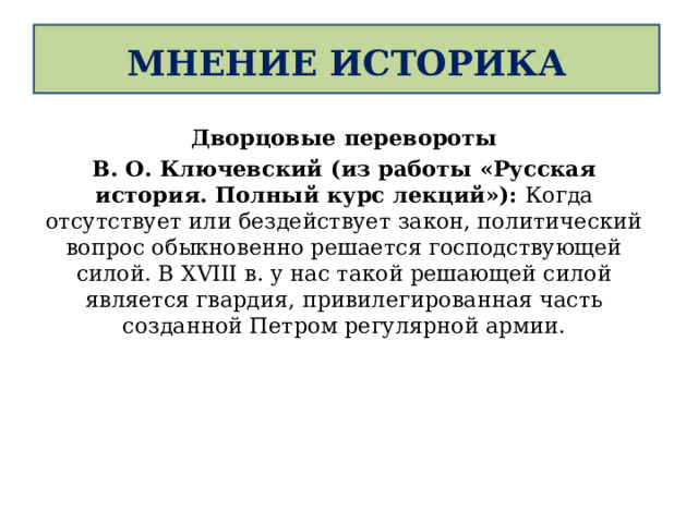  МНЕНИЕ ИСТОРИКА   Дворцовые перевороты В. О. Ключевский (из работы «Русская история. Полный курс лекций»): Когда отсутствует или бездействует закон, политический вопрос обыкновенно решается господствующей силой. В XVIII в. у нас такой решающей силой является гвардия, привилегированная часть созданной Петром регулярной армии.   