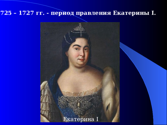 1725 – 1727  гг. - период правления Екатерины I .  Екатерина I 