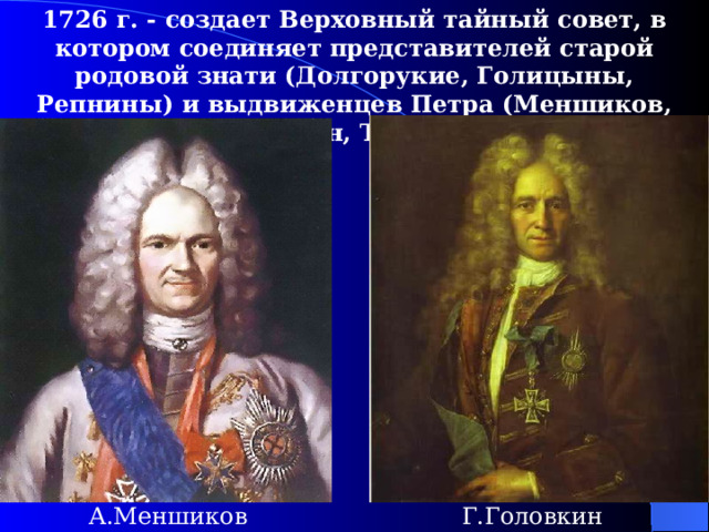 1726  г. - создает Верховный тайный совет, в котором соединяет представителей старой родовой знати (Долгорукие, Голицыны, Репнины)  и выдвиженцев Петра (Меншиков, Головкин, Толстой).  А.Меншиков Г.Головкин 