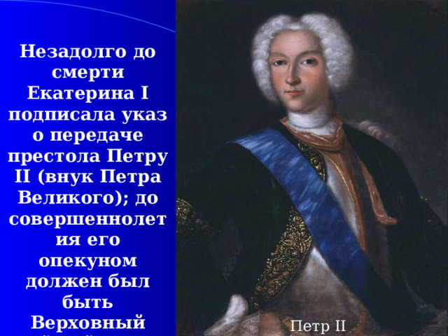 Незадолго до смерти Екатерина I подписала указ о передаче престола Петру II (внук Петра Великого); до совершеннолетия его опекуном должен был быть Верховный тайный совет во главе с А.Д.Меншиковым. Петр II 
