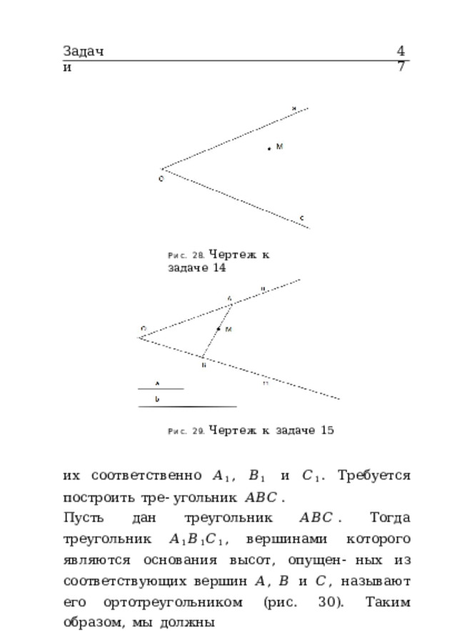 Задачи 47 Рис.  28.  Чертеж  к  задаче  14 Рис.  29.  Чертеж  к  задаче  15 их  соответственно  𝐴 1 ,  𝐵 1  и  𝐶 1 .  Требуется  построить  тре- угольник  𝐴𝐵𝐶 . Пусть  дан  треугольник  𝐴𝐵𝐶 .  Тогда  треугольник  𝐴 1 𝐵 1 𝐶 1 , вершинами  которого  являются  основания  высот,  опущен- ных  из  соответствующих  вершин  𝐴 ,  𝐵  и  𝐶 ,  называют  его ортотреугольником  (рис.  30).  Таким  образом,  мы  должны 