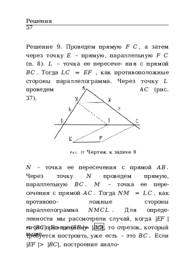 Решения  57 Решение  9.  Проведем  прямую  𝐹  𝐶 ,  а  затем  через  точку  𝐸  –  прямую,  параллельную  𝐹  𝐶  (п.  8).  𝐿  –  точка  ее  пересече- ния  с  прямой  𝐵𝐶 .  Тогда  𝐿𝐶  =  𝐸𝐹  ,  как  противоположные стороны  параллелограмма.  Через  точку  𝐿  проведем  пря- мую,  параллельную  𝐴𝐶  (рис.  37). Рис.  37.  Чертеж  к  задаче  9 𝑁  –  точка  ее  пересечения  с  прямой  𝐴𝐵 .  Через  точку  𝑁 проведем  прямую,  параллельную  𝐵𝐶 .  𝑀  –  точка  ее  пере- сечения  с  прямой  𝐴𝐶 .  Тогда  𝑁𝑀  =  𝐿𝐶 ,  как  противопо- ложные  стороны  параллелограмма  𝑁𝑀𝐶𝐿 .  Для  опреде- ленности  мы  рассмотрели  случай,  когда  | 𝐸𝐹  |   | 𝐵𝐶 | ,  построение  анало- гично  приведенному  выше. З 9 