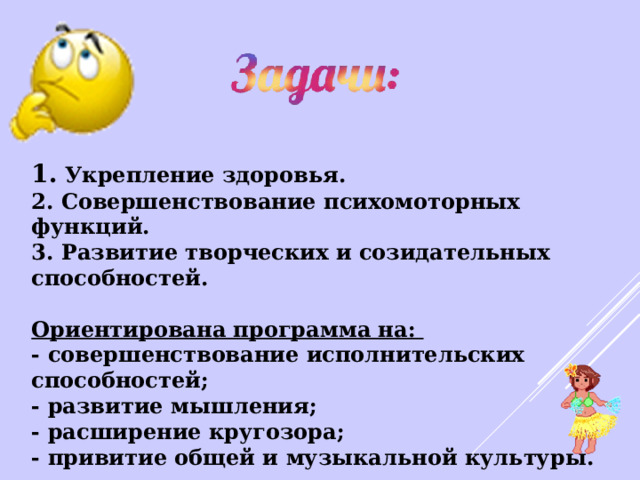 1. Укрепление здоровья. 2. Совершенствование психомоторных функций. 3. Развитие творческих и созидательных способностей. Ориентирована программа на: - совершенствование исполнительских способностей; - развитие мышления; - расширение кругозора; - привитие общей и музыкальной культуры. 