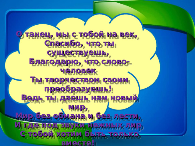 О танец, мы с тобой на век,    Спасибо, что ты существуешь,   Благодарю, что слово-человек   Ты творчеством своим преобразуешь!   Ведь ты даешь нам новый мир,   Мир без обмана и без лести,   И где под звуки нежных лир   С тобой хотим быть только вместе!  