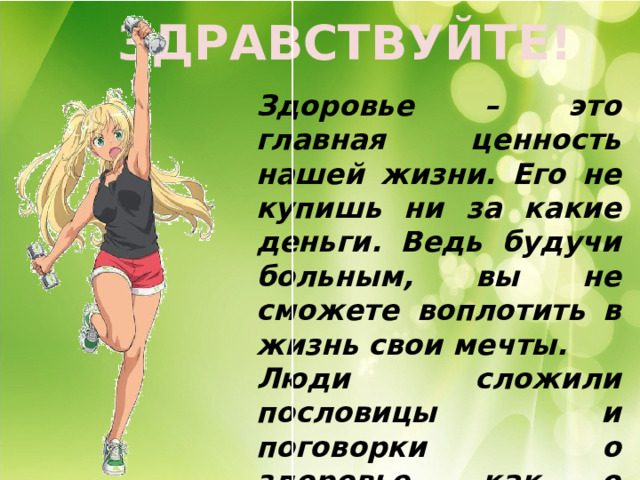 ЗДРАВСТВУЙТЕ! Здоровье – это главная ценность нашей жизни. Его не купишь ни за какие деньги. Ведь будучи больным, вы не сможете воплотить в жизнь свои мечты. Люди сложили пословицы и поговорки о здоровье, как о самом ценном в жизни. 
