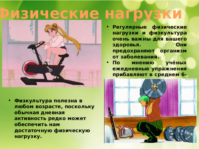 Физические нагрузки Регулярные физические нагрузки и физкультура очень важны для вашего здоровья . Они предохраняют организм от заболеваний.  По мнению учёных ежедневные упражнения прибавляют в среднем 6-9 лет жизни! Физкультура полезна в любом возрасте, поскольку обычная дневная активность редко может обеспечить нам достаточную физическую нагрузку. 
