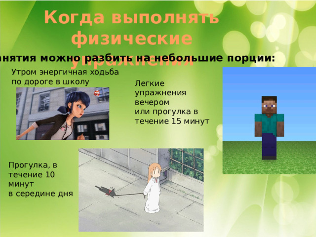 Когда выполнять физические упражнения Занятия можно разбить на небольшие порции: Утром энергичная ходьба по дороге в школу Легкие упражнения вечером или прогулка в течение 15 минут Прогулка, в течение 10 минут в середине дня 