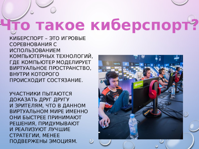 Что такое киберспорт? Киберспорт – это игровые соревнования с использованием компьютерных технологий, где компьютер моделирует виртуальное пространство, внутри которого происходит состязание. Участники пытаются доказать друг другу и зрителям, что в данном виртуальном мире именно они быстрее принимают решения, придумывают и реализуют лучшие стратегии, менее подвержены эмоциям. 