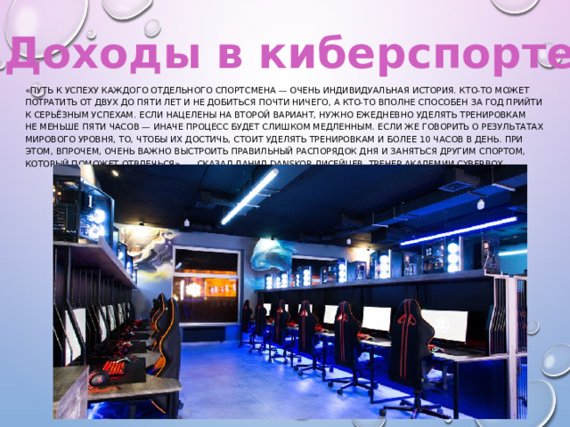 Доходы в киберспорте «Путь к успеху каждого отдельного спортсмена — очень индивидуальная история. Кто-то может потратить от двух до пяти лет и не добиться почти ничего, а кто-то вполне способен за год прийти к серьёзным успехам. Если нацелены на второй вариант, нужно ежедневно уделять тренировкам не меньше пяти часов — иначе процесс будет слишком медленным. Если же говорить о результатах мирового уровня, то, чтобы их достичь, стоит уделять тренировкам и более 10 часов в день. При этом, впрочем, очень важно выстроить правильный распорядок дня и заняться другим спортом, который поможет отвлечься», — сказал Данил Danskor Лисейцев, тренер академии CyberBox. 