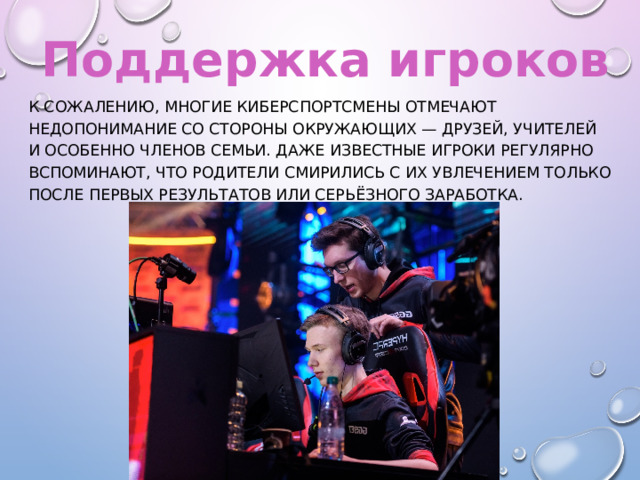 Поддержка игроков К сожалению, многие киберспортсмены отмечают недопонимание со стороны окружающих — друзей, учителей и особенно членов семьи. Даже известные игроки регулярно вспоминают, что родители смирились с их увлечением только после первых результатов или серьёзного заработка. 