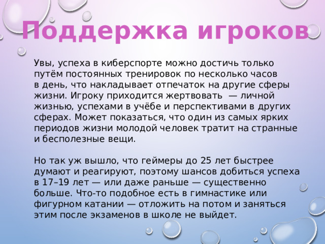 Поддержка игроков Увы, успеха в киберспорте можно достичь только путём постоянных тренировок по несколько часов в день, что накладывает отпечаток на другие сферы жизни. Игроку приходится жертвовать  — личной жизнью, успехами в учёбе и перспективами в других сферах. Может показаться, что один из самых ярких периодов жизни молодой человек тратит на странные и бесполезные вещи. Но так уж вышло, что геймеры до 25 лет быстрее думают и реагируют, поэтому шансов добиться успеха в 17–19 лет — или даже раньше — существенно больше. Что-то подобное есть в гимнастике или фигурном катании — отложить на потом и заняться этим после экзаменов в школе не выйдет. 