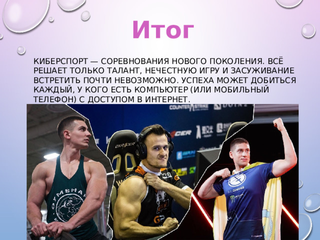 Итог Киберспорт — соревнования нового поколения. Всё решает только талант, нечестную игру и засуживание встретить почти невозможно. Успеха может добиться каждый, у кого есть компьютер (или мобильный телефон) с доступом в интернет. 