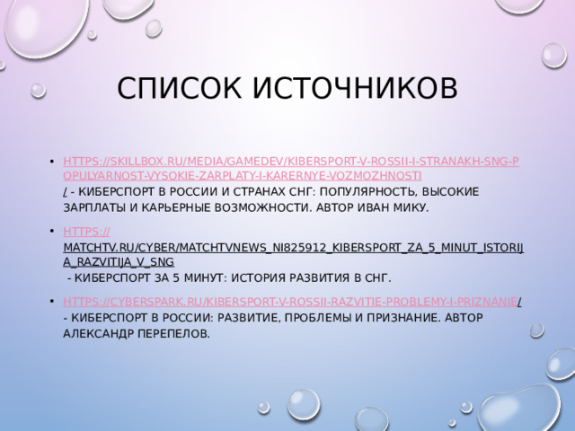 Список источников https://skillbox.ru/media/gamedev/kibersport-v-rossii-i-stranakh-sng-populyarnost-vysokie-zarplaty-i-karernye-vozmozhnosti / - Киберспорт в России и странах СНГ: популярность, высокие зарплаты и карьерные возможности. Автор Иван Мику. https:// matchtv.ru/cyber/matchtvnews_NI825912_Kibersport_za_5_minut_istorija_razvitija_v_SNG - КИБЕРСПОРТ ЗА 5 МИНУТ: ИСТОРИЯ РАЗВИТИЯ В СНГ. https://cyberspark.ru/kibersport-v-rossii-razvitie-problemy-i-priznanie / - Киберспорт в России: развитие, проблемы и признание. Автор Александр Перепелов. 