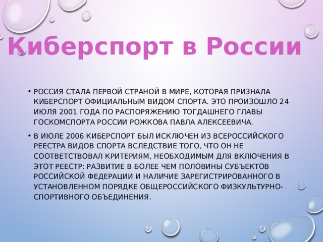 Киберспорт в России Россия стала первой страной в мире, которая признала киберспорт официальным видом спорта. Это произошло 24 июля 2001 года по распоряжению тогдашнего главы Госкомспорта России Рожкова Павла Алексеевича. В июле 2006 киберспорт был исключен из Всероссийского реестра видов спорта вследствие того, что он не соответствовал критериям, необходимым для включения в этот реестр: развитие в более чем половины субъектов Российской Федерации и наличие зарегистрированного в установленном порядке общероссийского физкультурно-спортивного объединения. 