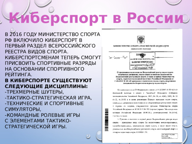 Киберспорт в России В 2016 году Министерство спорта РФ включило киберспорт в Первый раздел Всероссийского реестра видов спорта. Киберспортсменам теперь смогут присвоить спортивные разряды на основании спортивного рейтинга. В киберспорте существуют следующие дисциплины:  -трехмерные шутеры, -тактико-стратегическая игра, -технические и спортивные симуляторы,  -командные ролевые игры с элементами тактико-стратегической игры. 