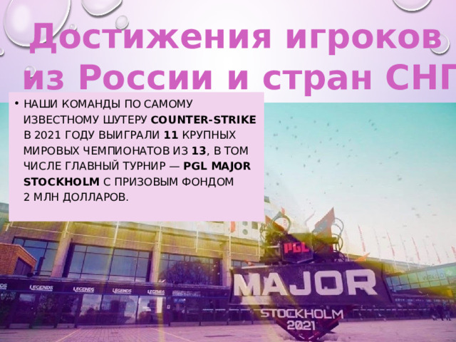 Достижения игроков из России и стран СНГ наши команды по самому известному шутеру Counter-Strike в 2021 году выиграли 11  крупных мировых чемпионатов из  13 , в том числе главный турнир — PGL Major Stockholm с призовым фондом 2 млн долларов. 