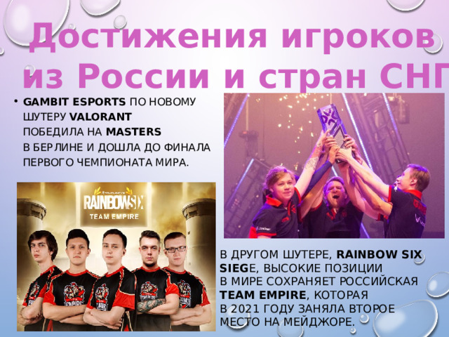 Достижения игроков из России и стран СНГ Gambit Esports по новому шутеру Valorant победила на  Masters в Берлине и дошла до финала первого чемпионата мира. В другом шутере, Rainbow Six Sieg e, высокие позиции в мире сохраняет российская Team Empire , которая в 2021 году заняла второе место на мейджоре. 