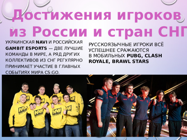 Достижения игроков из России и стран СНГ Украинская NAVI и российская Gambit Esports  — две лучшие команды в мире, а ряд других коллективов из СНГ регулярно принимает участие в главных событиях мира CS:GO. Русскоязычные игроки всё успешнее сражаются в мобильных PUBG, Clash Royale, Brawl Stars 