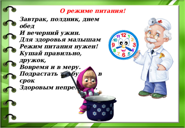 О режиме питания! Завтрак, полдник, днем обед И вечерний ужин. Для здоровья малышам Режим питания нужен! Кушай правильно, дружок, Вовремя и в меру. Подрастать ты будешь в срок Здоровым непременно. 