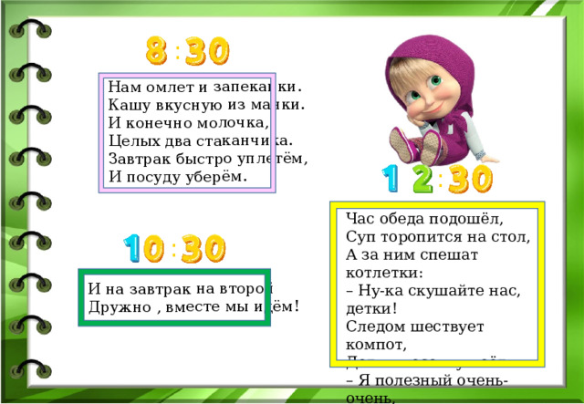 Нам омлет и запеканки.  Кашу вкусную из манки.  И конечно молочка,  Целых два стаканчика.  Завтрак быстро уплетём,  И посуду уберём. И на завтрак на второй Дружно , вместе мы идём! : : Час обеда подошёл,  Суп торопится на стол,  А за ним спешат котлетки:  – Ну-ка скушайте нас, детки!  Следом шествует компот,  Детям песенку поёт:  – Я полезный очень-очень,  Кто добавки, дети, хочет? : 