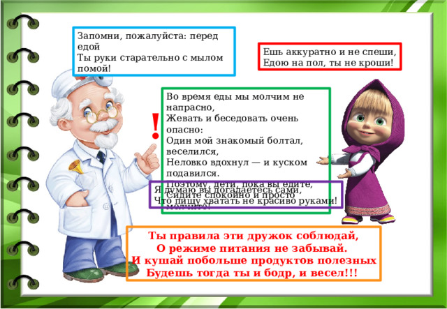 Запомни, пожалуйста: перед едой Ты руки старательно с мылом помой! Ешь аккуратно и не спеши, Едою на пол, ты не кроши! Во время еды мы молчим не напрасно, Жевать и беседовать очень опасно: Один мой знакомый болтал, веселился, Неловко вдохнул — и куском подавился. Поэтому, дети, пока вы едите, Сидите спокойно и просто молчите! ! Я думаю вы догадаетесь сами, Что пищу хватать не красиво руками! Ты правила эти дружок соблюдай, О режиме питания не забывай. И кушай побольше продуктов полезных Будешь тогда ты и бодр, и весел!!! 