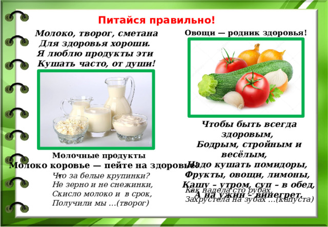 Питайся правильно! Овощи — родник здоровья! Молоко, творог, сметана  Для здоровья хороши.   Я люблю продукты эти   Кушать часто, от души! Чтобы быть всегда здоровым,   Бодрым, стройным и весёлым,     Надо кушать помидоры,   Фрукты, овощи, лимоны,   Кашу – утром, суп – в обед,  А на ужин – винегрет. Молочные продукты Молоко коровье — пейте на здоровье! Что за белые крупинки? Не зерно и не снежинки, Скисло молоко и в срок, Получили мы …(творог) * Как надела сто рубах, Захрустела на зубах …(капуста) * 