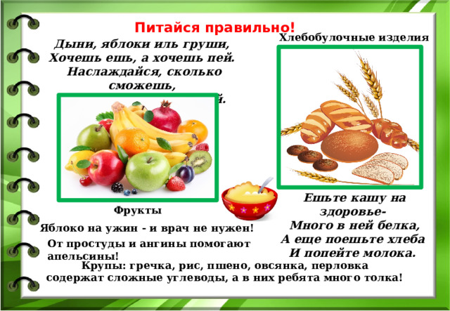 Питайся правильно! Хлебобулочные изделия Дыни, яблоки иль груши,   Хочешь ешь, а хочешь пей.   Наслаждайся, сколько сможешь,   Нет их лучше и вкусней.  Ешьте кашу на здоровье-   Много в ней белка,  А еще поешьте хлеба   И попейте молока.  Фрукты Яблоко на ужин - и врач не нужен! От простуды и ангины помогают апельсины! Крупы: гречка, рис, пшено, овсянка, перловка содержат сложные углеводы, а в них ребята много толка! 