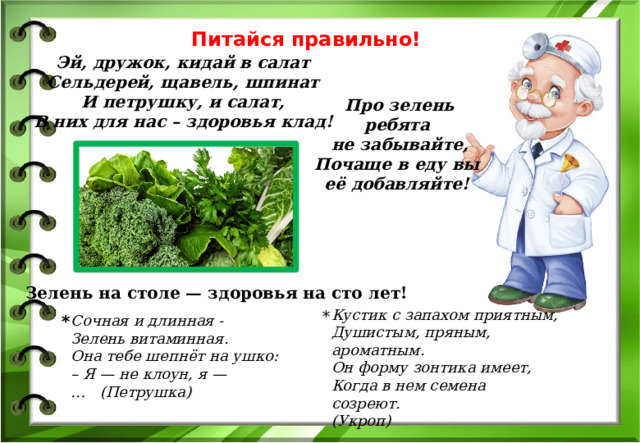 Питайся правильно! Эй, дружок, кидай в салат   Сельдерей, щавель, шпинат   И петрушку, и салат,   В них для нас – здоровья клад!  Про зелень ребята не забывайте, Почаще в еду вы её добавляйте!  Зелень на столе — здоровья на сто лет! Кустик с запахом приятным,  Душистым, пряным, ароматным.  Он форму зонтика имеет,  Когда в нем семена созреют. (Укроп) * * Сочная и длинная - Зелень витаминная. Она тебе шепнёт на ушко: – Я — не клоун, я — …   (Петрушка) 