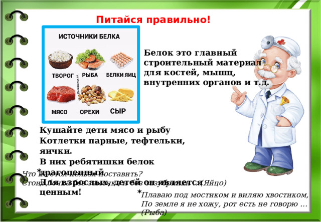 Питайся правильно! Белок это главный строительный материал для костей, мышц, внутренних органов и т.д. Кушайте дети мясо и рыбу Котлетки парные, тефтельки, яички. В них ребятишки белок драгоценный Для взрослых, детей он является ценным! * Что на стол нельзя поставить? Стоит бочка без замочка и без зазубринки …(Яйцо) * Плаваю под мостиком и виляю хвостиком, По земле я не хожу, рот есть не говорю …(Рыба) 