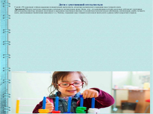Дети с умственной отсталостью У детей с УО происходит стойкое нарушение познавательной деятельности, вследствие органического поражения коры головного мозга.  Причинами УО могут выступать пренатальные, натальные и постнатальные эндои ( Эндou, uтoз - этo npoнukнoвeнue в kлeтky paзлuчныx cy6cтaнuuй  ) экзогенные неблагоприятные факторы ( внешние (экзогенные) и внутренние (эндогенные) факторы  ) и воздействия (воспалительные заболевания, интоксикации, ушибы головного мозга, унаследованные генетические аномалии и т.п.). Поэтому, поражение коры головного мозга может иметь место в рамках любого возрастного периода . 
